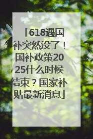 618遇国补突然没了！国补政策2025什么时候结束？国家补贴最新消息