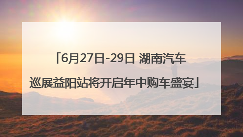 6月27日-29日 湖南汽车巡展益阳站将开启年中购车盛宴